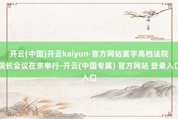 开云(中国)开云kaiyun·官方网站寰宇高档法院院长会议在京举行-开云(中国专属) 官方网站 登录入口