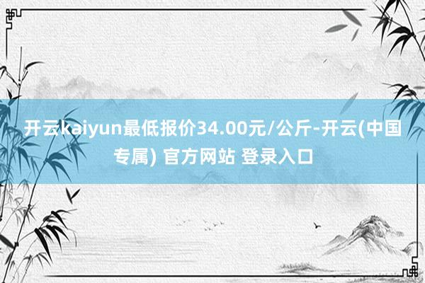 开云kaiyun最低报价34.00元/公斤-开云(中国专属) 官方网站 登录入口