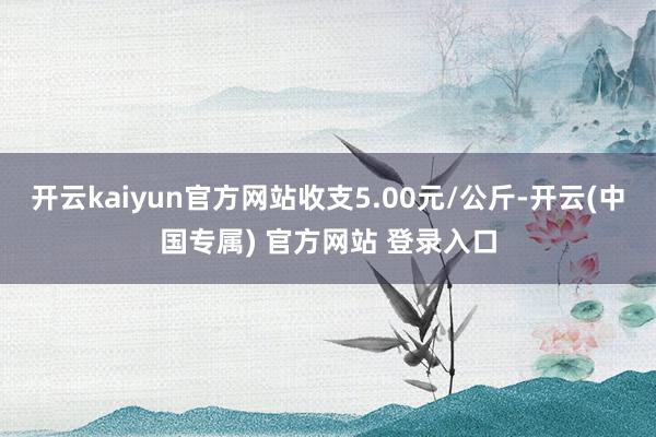 开云kaiyun官方网站收支5.00元/公斤-开云(中国专属) 官方网站 登录入口