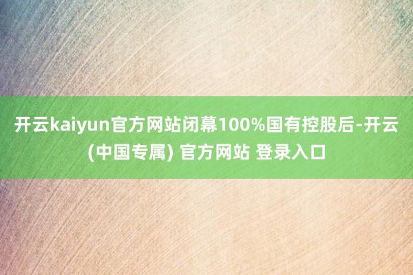 开云kaiyun官方网站闭幕100%国有控股后-开云(中国专属) 官方网站 登录入口