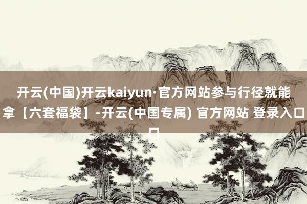 开云(中国)开云kaiyun·官方网站参与行径就能拿【六套福袋】-开云(中国专属) 官方网站 登录入口