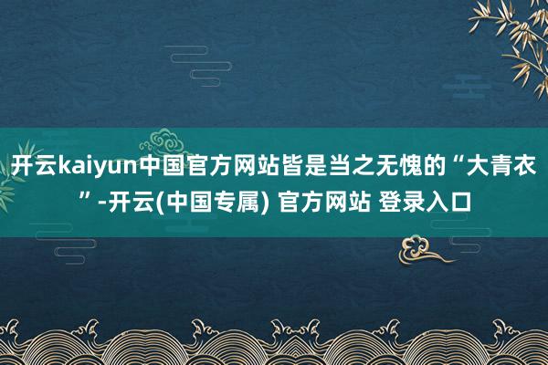 开云kaiyun中国官方网站皆是当之无愧的“大青衣”-开云(中国专属) 官方网站 登录入口