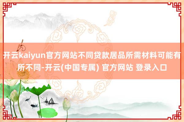 开云kaiyun官方网站不同贷款居品所需材料可能有所不同-开云(中国专属) 官方网站 登录入口