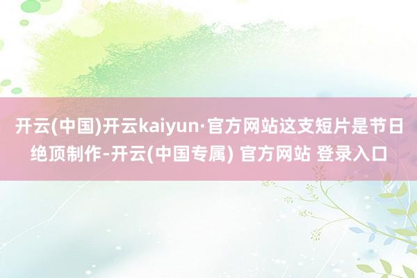 开云(中国)开云kaiyun·官方网站这支短片是节日绝顶制作-开云(中国专属) 官方网站 登录入口