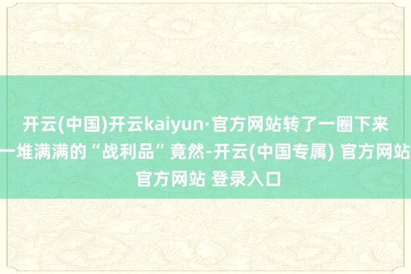 开云(中国)开云kaiyun·官方网站转了一圈下来手里提着一堆满满的“战利品”竟然-开云(中国专属) 官方网站 登录入口