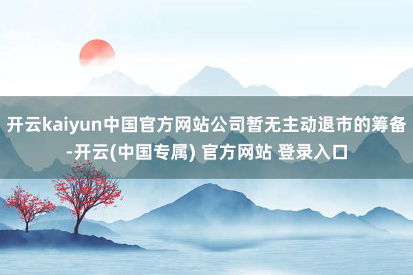 开云kaiyun中国官方网站公司暂无主动退市的筹备-开云(中国专属) 官方网站 登录入口