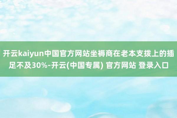 开云kaiyun中国官方网站坐褥商在老本支拨上的插足不及30%-开云(中国专属) 官方网站 登录入口