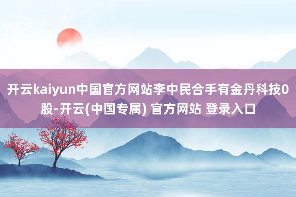 开云kaiyun中国官方网站李中民合手有金丹科技0股-开云(中国专属) 官方网站 登录入口