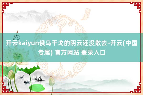 开云kaiyun俄乌干戈的阴云还没散去-开云(中国专属) 官方网站 登录入口