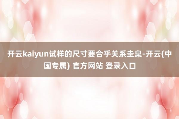 开云kaiyun试样的尺寸要合乎关系圭臬-开云(中国专属) 官方网站 登录入口
