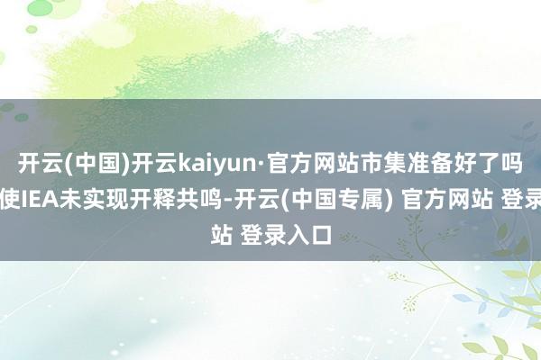 开云(中国)开云kaiyun·官方网站市集准备好了吗？即使IEA未实现开释共鸣-开云(中国专属) 官方网站 登录入口