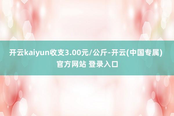 开云kaiyun收支3.00元/公斤-开云(中国专属) 官方网站 登录入口