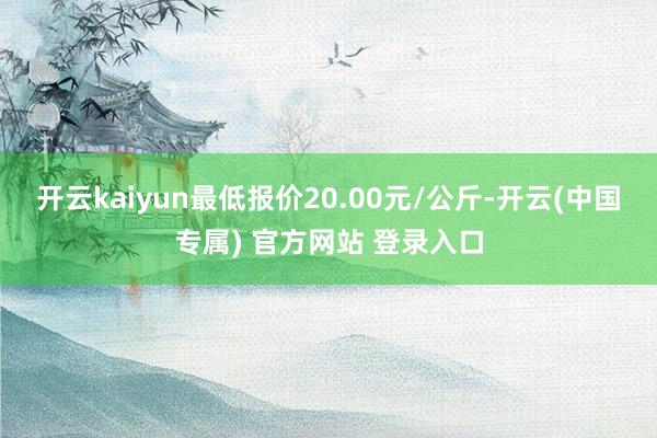 开云kaiyun最低报价20.00元/公斤-开云(中国专属) 官方网站 登录入口