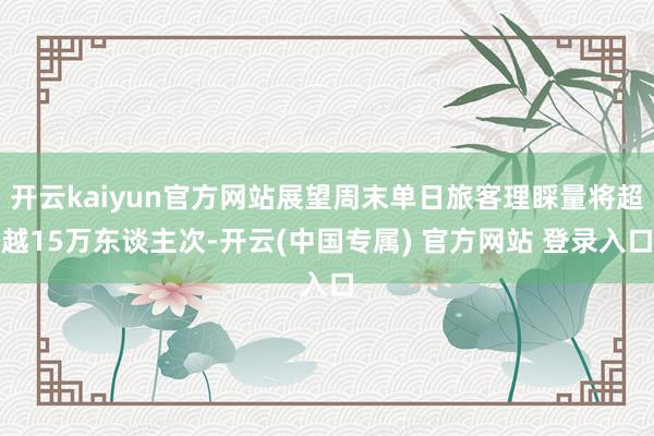 开云kaiyun官方网站展望周末单日旅客理睬量将超越15万东谈主次-开云(中国专属) 官方网站 登录入口