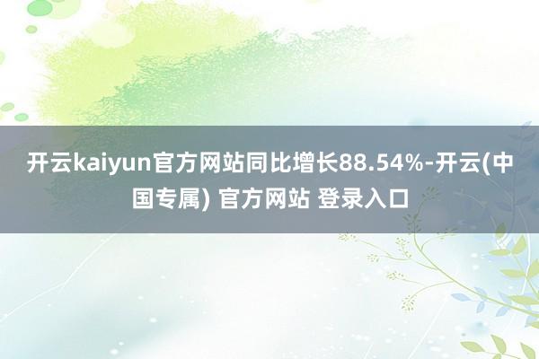 开云kaiyun官方网站同比增长88.54%-开云(中国专属) 官方网站 登录入口