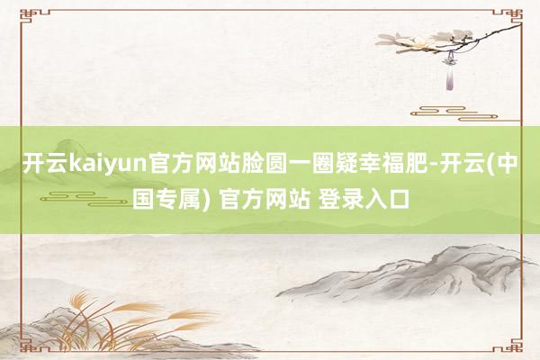 开云kaiyun官方网站脸圆一圈疑幸福肥-开云(中国专属) 官方网站 登录入口