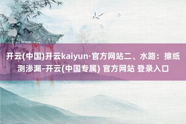 开云(中国)开云kaiyun·官方网站二、水路:擦纸测渗漏-开云(中国专属) 官方网站 登录入口