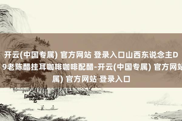 开云(中国专属) 官方网站 登录入口山西东说念主DNA动了! 9老陈醋挂耳咖啡咖啡配醋-开云(中国专属) 官方网站 登录入口