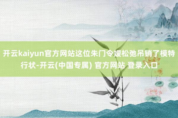 开云kaiyun官方网站这位朱门令嫒松弛吊销了模特行状-开云(中国专属) 官方网站 登录入口