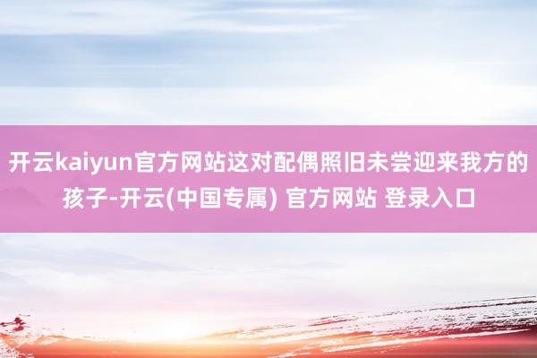 开云kaiyun官方网站这对配偶照旧未尝迎来我方的孩子-开云(中国专属) 官方网站 登录入口
