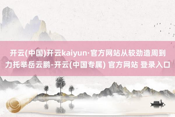 开云(中国)开云kaiyun·官方网站从较劲造周到力托举岳云鹏-开云(中国专属) 官方网站 登录入口