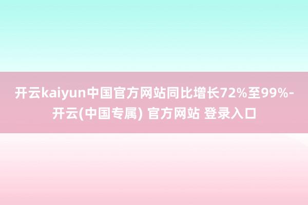 开云kaiyun中国官方网站同比增长72%至99%-开云(中国专属) 官方网站 登录入口