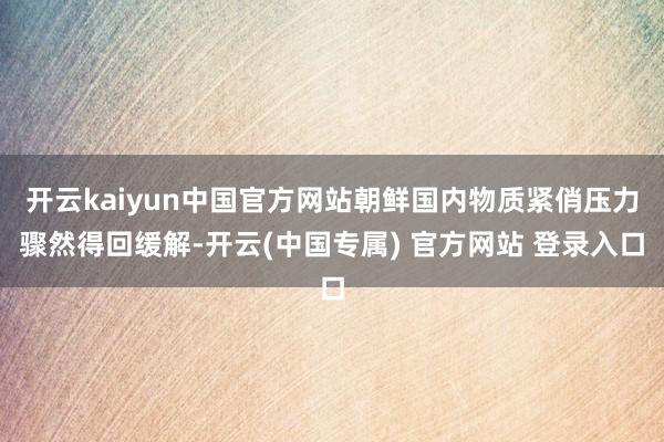 开云kaiyun中国官方网站朝鲜国内物质紧俏压力骤然得回缓解-开云(中国专属) 官方网站 登录入口