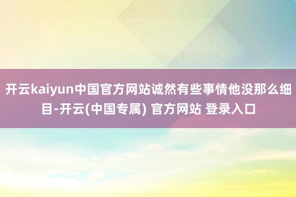 开云kaiyun中国官方网站诚然有些事情他没那么细目-开云(中国专属) 官方网站 登录入口