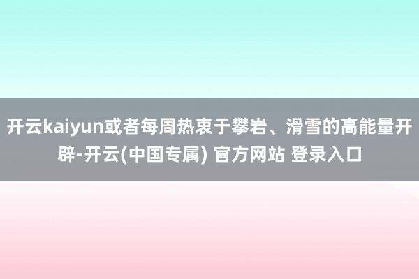 开云kaiyun或者每周热衷于攀岩、滑雪的高能量开辟-开云(中国专属) 官方网站 登录入口