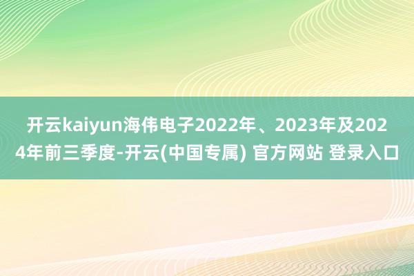 开云kaiyun海伟电子2022年、2023年及2024年前三季度-开云(中国专属) 官方网站 登录入口