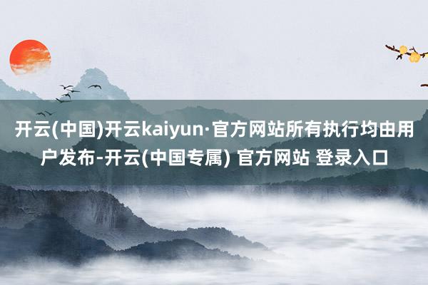 开云(中国)开云kaiyun·官方网站所有执行均由用户发布-开云(中国专属) 官方网站 登录入口