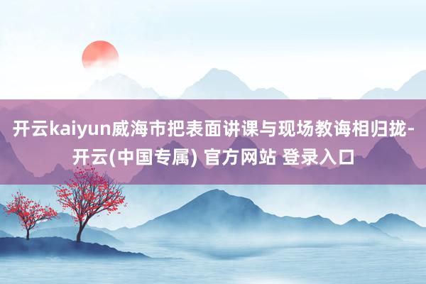 开云kaiyun威海市把表面讲课与现场教诲相归拢-开云(中国专属) 官方网站 登录入口