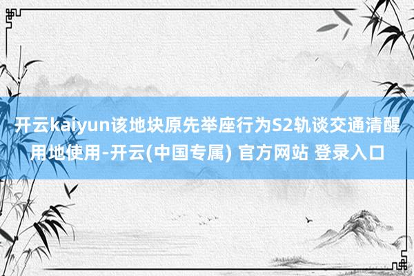 开云kaiyun该地块原先举座行为S2轨谈交通清醒用地使用-开云(中国专属) 官方网站 登录入口