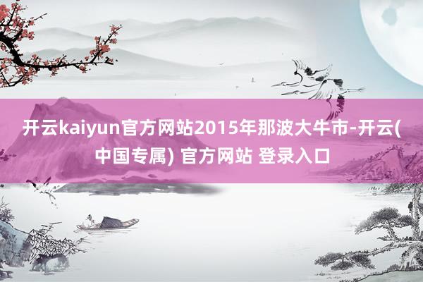 开云kaiyun官方网站2015年那波大牛市-开云(中国专属) 官方网站 登录入口