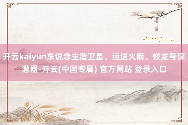开云kaiyun东说念主造卫星、运送火箭、蛟龙号深潜器-开云(中国专属) 官方网站 登录入口