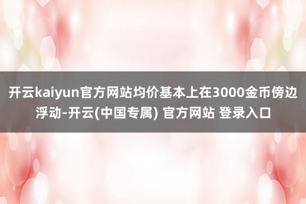 开云kaiyun官方网站均价基本上在3000金币傍边浮动-开云(中国专属) 官方网站 登录入口