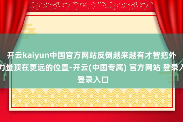开云kaiyun中国官方网站反倒越来越有才智把外部力量顶在更远的位置-开云(中国专属) 官方网站 登录入口