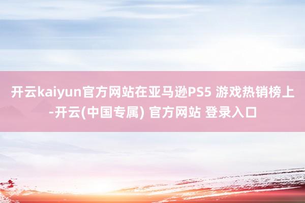 开云kaiyun官方网站在亚马逊PS5 游戏热销榜上-开云(中国专属) 官方网站 登录入口