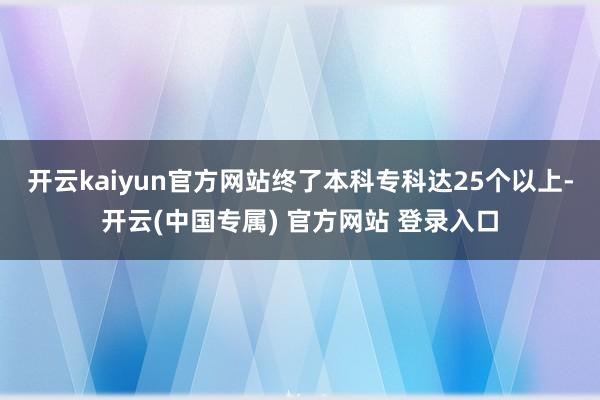开云kaiyun官方网站终了本科专科达25个以上-开云(中国专属) 官方网站 登录入口