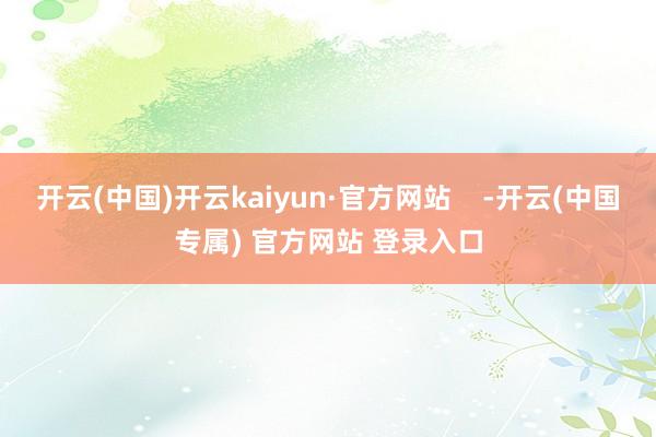 开云(中国)开云kaiyun·官方网站    -开云(中国专属) 官方网站 登录入口