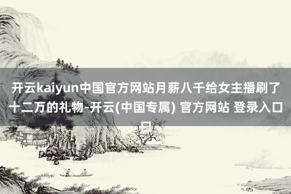 开云kaiyun中国官方网站月薪八千给女主播刷了十二万的礼物-开云(中国专属) 官方网站 登录入口