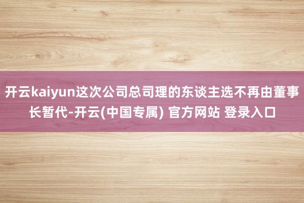 开云kaiyun这次公司总司理的东谈主选不再由董事长暂代-开云(中国专属) 官方网站 登录入口