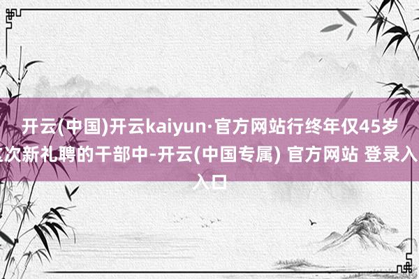 开云(中国)开云kaiyun·官方网站行终年仅45岁这次新礼聘的干部中-开云(中国专属) 官方网站 登录入口
