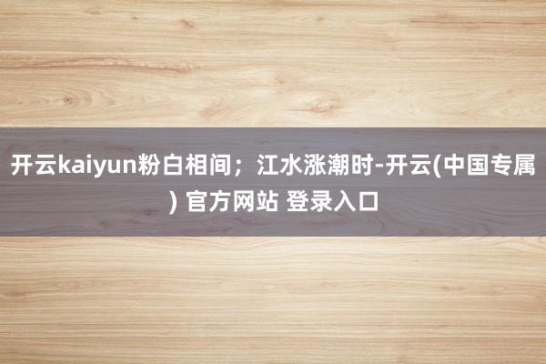 开云kaiyun粉白相间；江水涨潮时-开云(中国专属) 官方网站 登录入口