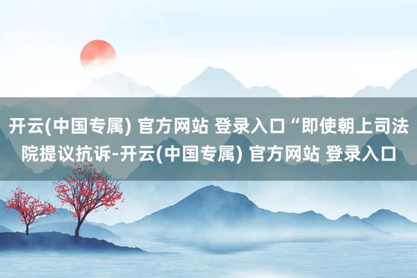 开云(中国专属) 官方网站 登录入口“即使朝上司法院提议抗诉-开云(中国专属) 官方网站 登录入口