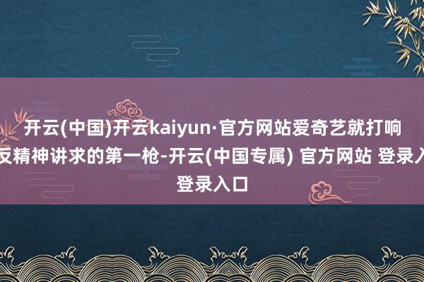 开云(中国)开云kaiyun·官方网站爱奇艺就打响了反精神讲求的第一枪-开云(中国专属) 官方网站 登录入口