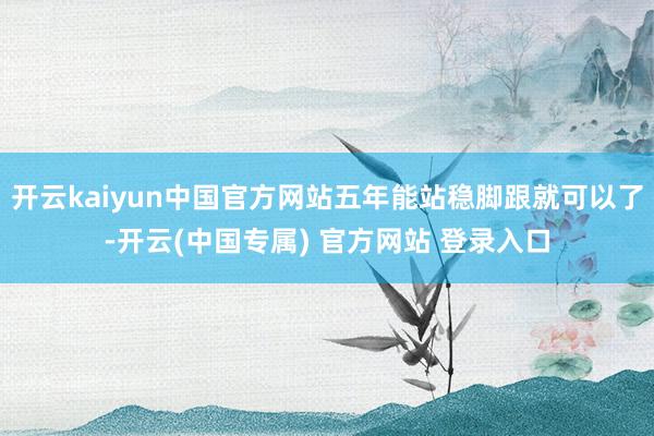 开云kaiyun中国官方网站五年能站稳脚跟就可以了-开云(中国专属) 官方网站 登录入口