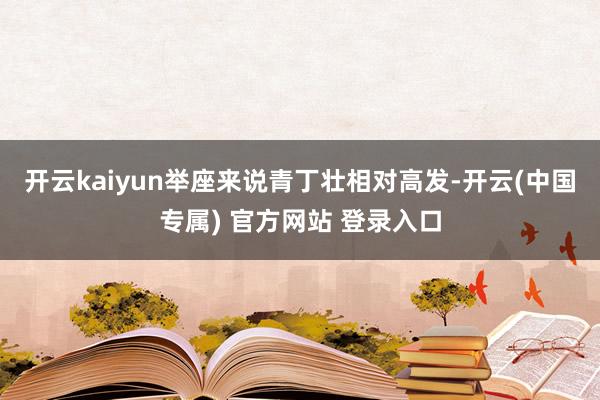 开云kaiyun举座来说青丁壮相对高发-开云(中国专属) 官方网站 登录入口