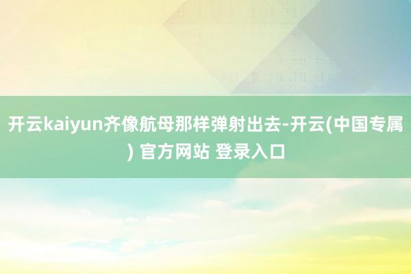 开云kaiyun齐像航母那样弹射出去-开云(中国专属) 官方网站 登录入口