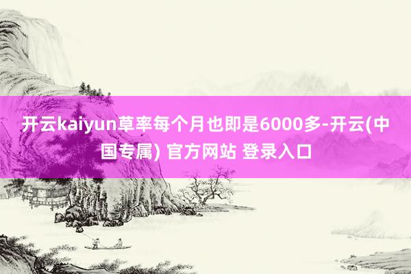 开云kaiyun草率每个月也即是6000多-开云(中国专属) 官方网站 登录入口